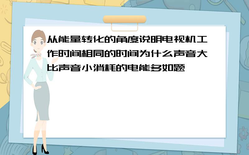 从能量转化的角度说明电视机工作时间相同的时间为什么声音大比声音小消耗的电能多如题