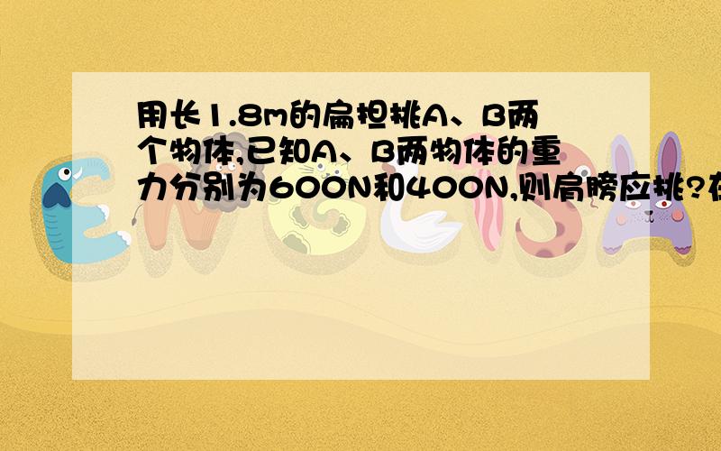 用长1.8m的扁担挑A、B两个物体,已知A、B两物体的重力分别为600N和400N,则肩膀应挑?在什么位置