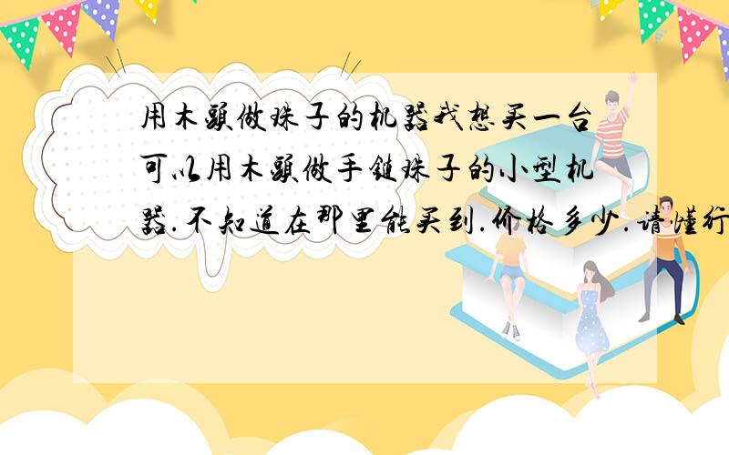 用木头做珠子的机器我想买一台可以用木头做手链珠子的小型机器.不知道在那里能买到.价格多少.请懂行的大虾给个建议.能做象小算盘的那么大的珠子就可以.最好可以撰眼的.主要是做手链