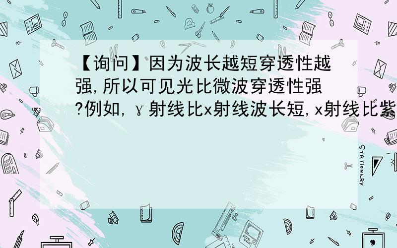 【询问】因为波长越短穿透性越强,所以可见光比微波穿透性强?例如,γ射线比x射线波长短,x射线比紫外线波长短所以γ射线穿透性最强,x射线穿透性次之,紫外线穿透性再次之因为微波波长较长