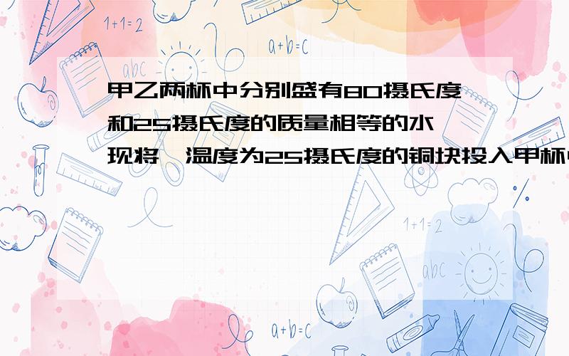 甲乙两杯中分别盛有80摄氏度和25摄氏度的质量相等的水,现将一温度为25摄氏度的铜块投入甲杯中足够长的时间,取出后投入乙杯中,经过足够长的时间后,若不计热量的损失,则两杯水的温度变