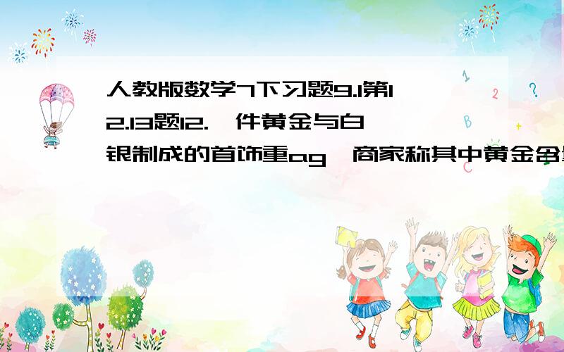 人教版数学7下习题9.1第12.13题12.一件黄金与白银制成的首饰重ag,商家称其中黄金含量不低于90%,黄金与白银的密度分别是19.3g/立方与10.5g/立方,列出不等式表示这件首饰的体积应满足什么条件.