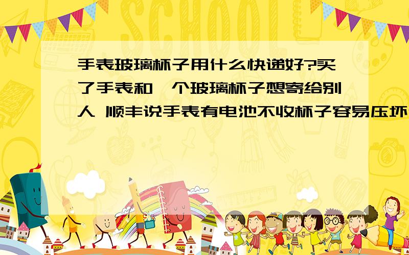 手表玻璃杯子用什么快递好?买了手表和一个玻璃杯子想寄给别人 顺丰说手表有电池不收杯子容易压坏也不收 联邦 邮政都问过了 都不收 怎么办?用哪家好?