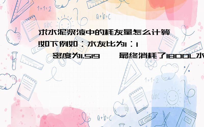 求水泥浆液中的耗灰量怎么计算!如下例如：水灰比为1：1 、 密度为1.519 、 最终消耗了1800L水泥浆液.问实际耗灰量是多少公斤,怎么算,