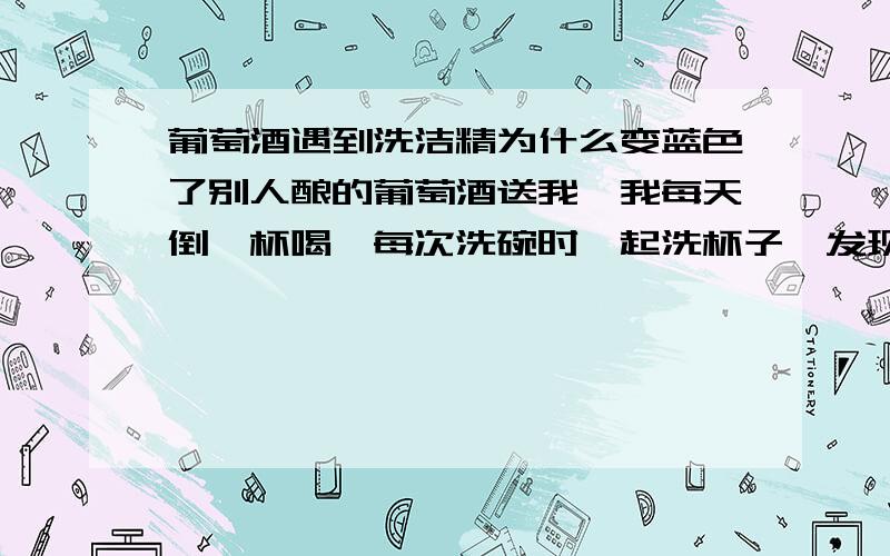 葡萄酒遇到洗洁精为什么变蓝色了别人酿的葡萄酒送我,我每天倒一杯喝,每次洗碗时一起洗杯子,发现最后清洗喝过的葡萄酒的杯子时,水变成很浅的蓝色,这是什么原因啊,好奇怪.是不是葡萄酒