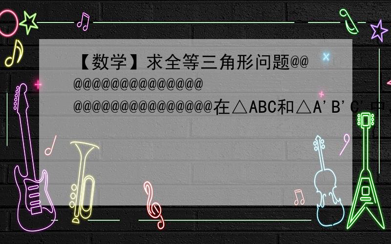 【数学】求全等三角形问题@@@@@@@@@@@@@@@@@@@@@@@@@@@@@@@在△ABC和△A'B'C'中，∠A=∠A'，CD和CD'分别是边AB和A'B'边上的中线，再从以下三个条件：①AB=A'B'②AC=A'C'③CD=C'D'中任取两个为题设，另一个为