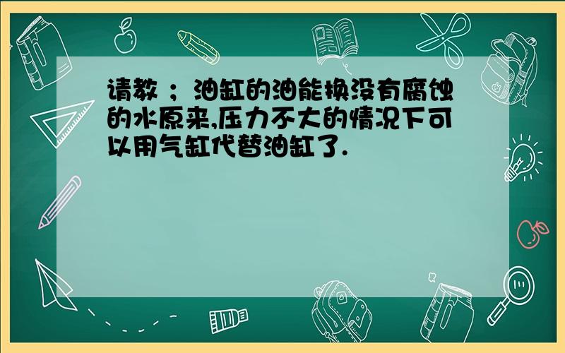 请教 ；油缸的油能换没有腐蚀的水原来,压力不大的情况下可以用气缸代替油缸了.