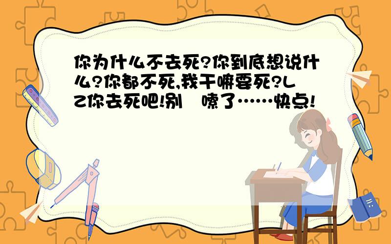 你为什么不去死?你到底想说什么?你都不死,我干嘛要死?LZ你去死吧!别啰嗦了……快点!