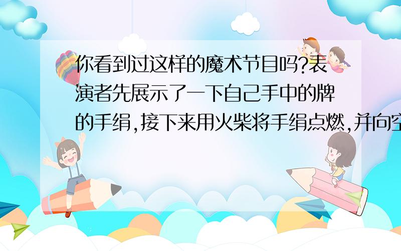 你看到过这样的魔术节目吗?表演者先展示了一下自己手中的牌的手绢,接下来用火柴将手绢点燃,并向空中扔去,同时把电灯关掉,这时手绢在空中燃烧着,待火熄灭后,拉开电灯,只见手绢完好如