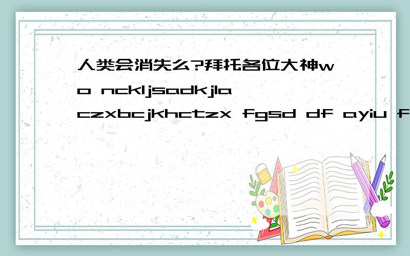 人类会消失么?拜托各位大神wo nckljsadkjlaczxbcjkhctzx fgsd df ayiu fsadia rixsfas