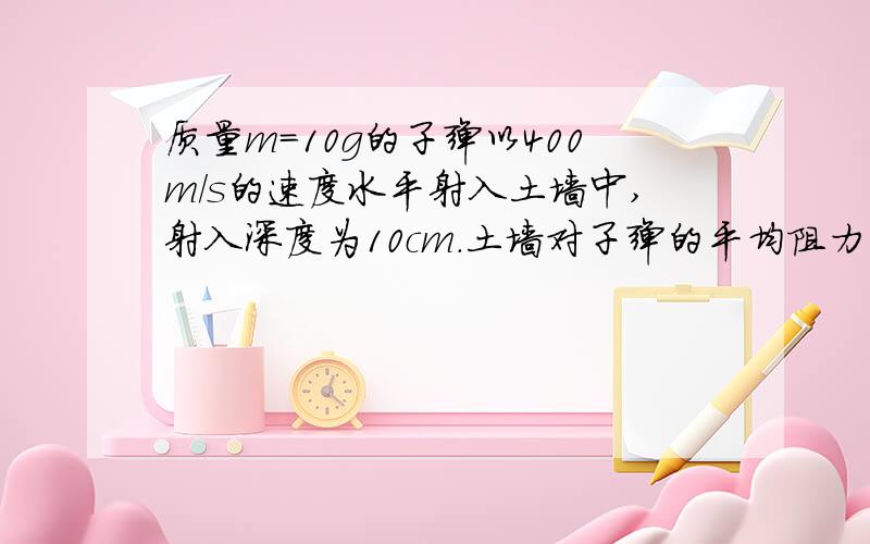 质量m=10g的子弹以400m/s的速度水平射入土墙中,射入深度为10cm.土墙对子弹的平均阻力为多少?