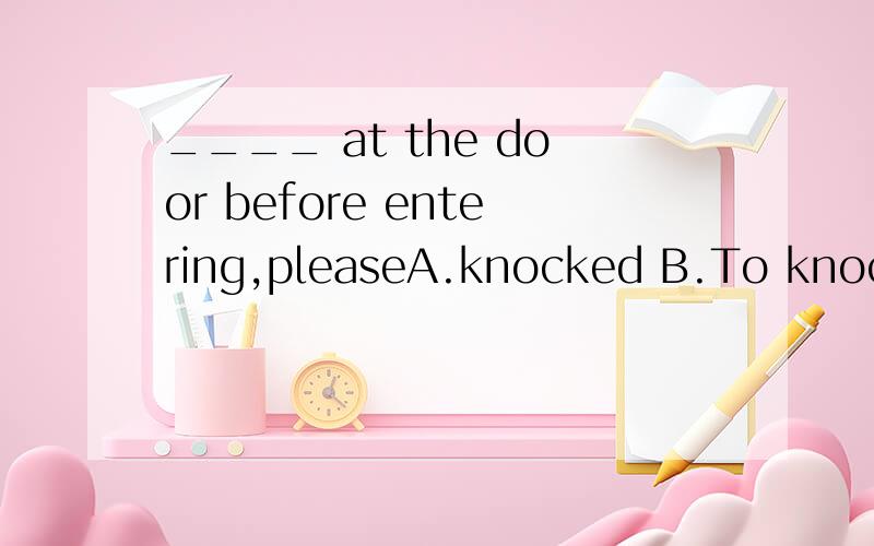 ____ at the door before entering,pleaseA.knocked B.To knockC.KnockingD.Knockchoose?why?祈使句就能说明选D？