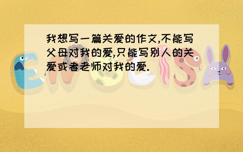 我想写一篇关爱的作文,不能写父母对我的爱,只能写别人的关爱或者老师对我的爱.