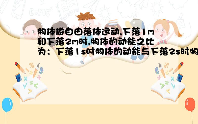 物体做自由落体运动,下落1m和下落2m时,物体的动能之比为；下落1s时物体的动能与下落2s时物体的动能之比