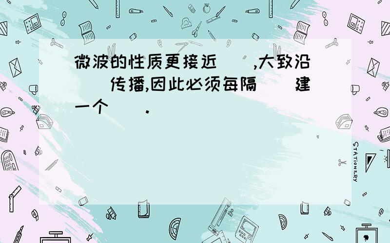 微波的性质更接近（）,大致沿（）传播,因此必须每隔（）建一个（）.