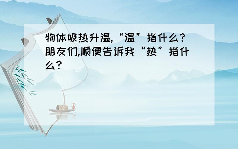 物体吸热升温,“温”指什么?朋友们,顺便告诉我“热”指什么?