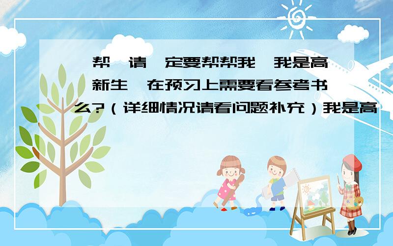 【帮】请一定要帮帮我,我是高一新生,在预习上需要看参考书么?（详细情况请看问题补充）我是高一新生,我以前的预习习惯是看《教材详解》,把里面的东西都看懂了后 题也全部做了,可是这