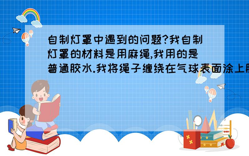 自制灯罩中遇到的问题?我自制灯罩的材料是用麻绳,我用的是普通胶水.我将绳子缠绕在气球表面涂上胶水后的第二天,灯罩成形了,但是把气球戳破的时候,灯罩居然跟气球皱在一起.在线的交接