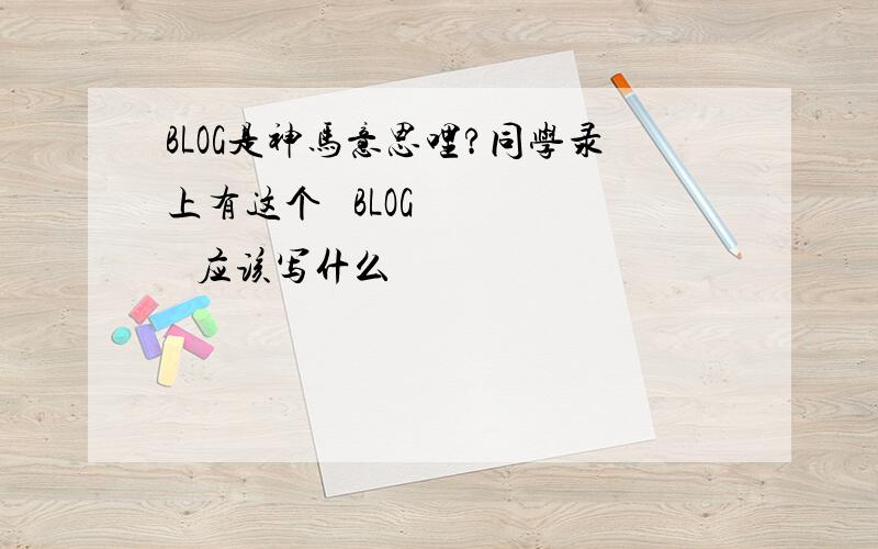 BLOG是神马意思哩?同学录上有这个   BLOG      应该写什么