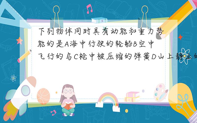 下列物体同时具有动能和重力势能的是A海中行驶的轮船B空中飞行的鸟C枪中被压缩的弹簧D山上静止的石头骑车上坡加紧蹬几下是为了A增大惯性B减小阻力C增大动能D增大势能小球在水平面上