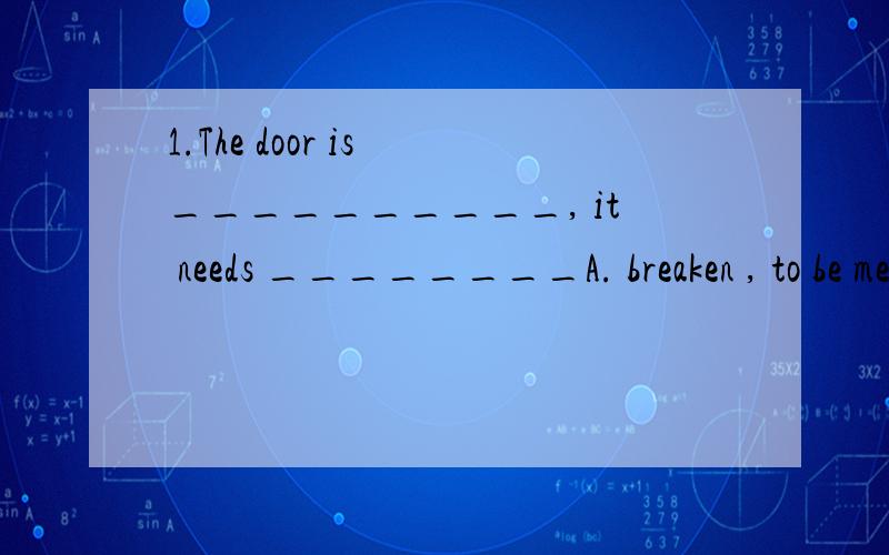 1.The door is __________, it needs ________A. breaken , to be mended     B. broken , to mend    C. broke   mending         D. broken , mending