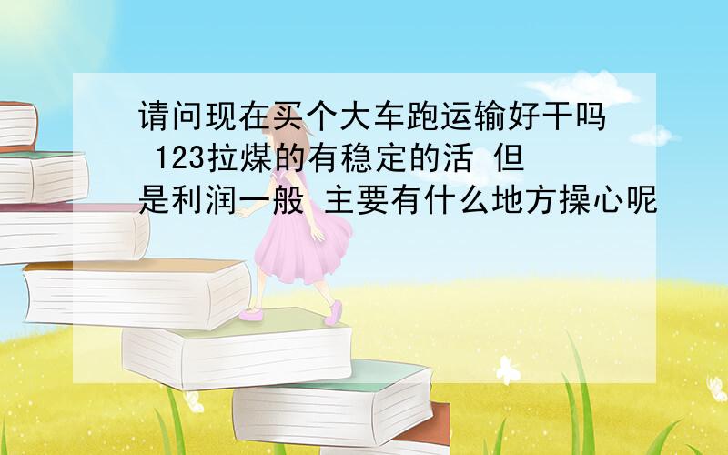 请问现在买个大车跑运输好干吗 123拉煤的有稳定的活 但是利润一般 主要有什么地方操心呢