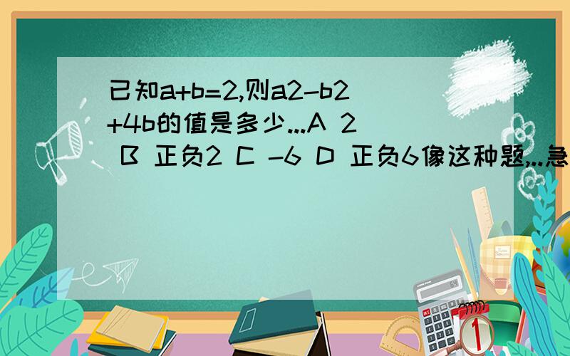 已知a+b=2,则a2-b2+4b的值是多少...A 2 B 正负2 C -6 D 正负6像这种题,..急正确选项是：A 2 B 3 C 4 D 6