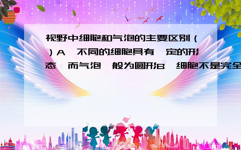 视野中细胞和气泡的主要区别（）A、不同的细胞具有一定的形态,而气泡一般为圆形B、细胞不是完全透明的,气泡完全透明的C、在染色的细胞中可以看到细胞核,在气泡中则没有细胞核D、以上