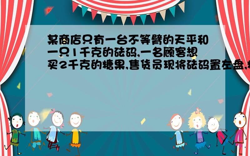 某商店只有一台不等臂的天平和一只1千克的砝码,一名顾客想买2千克的糖果,售货员现将砝码置左盘,糖果置右盘,平衡后,将此次称得的糖果给顾客,再将砝码置右盘,平衡后,又将第二次称得的糖