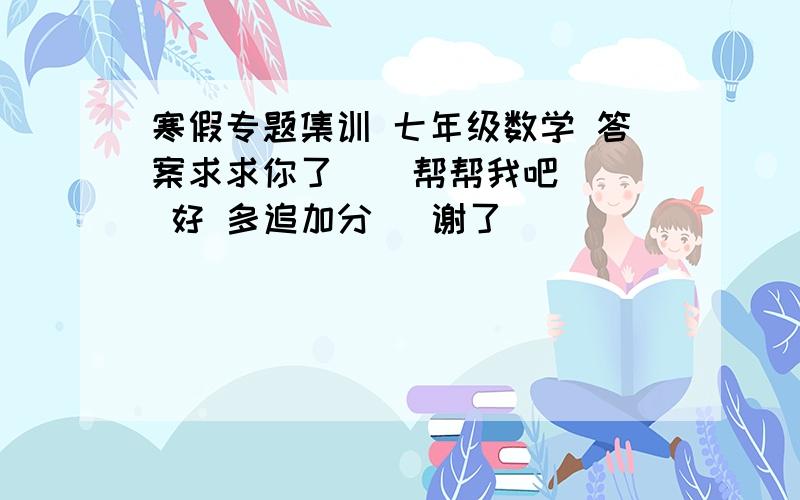 寒假专题集训 七年级数学 答案求求你了    帮帮我吧  好 多追加分   谢了