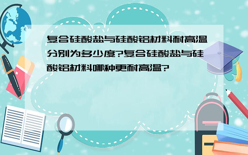 复合硅酸盐与硅酸铝材料耐高温分别为多少度?复合硅酸盐与硅酸铝材料哪种更耐高温?