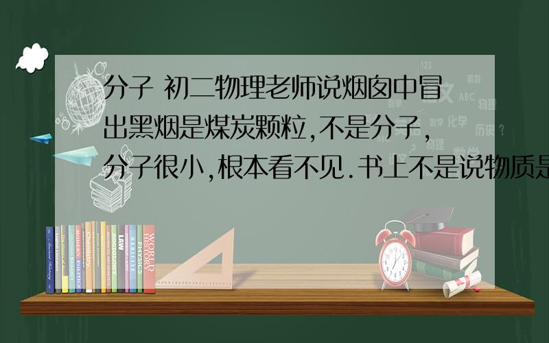 分子 初二物理老师说烟囱中冒出黑烟是煤炭颗粒,不是分子,分子很小,根本看不见.书上不是说物质是可分的么,煤炭颗粒里面应该有煤炭分子吧.怎么解释?