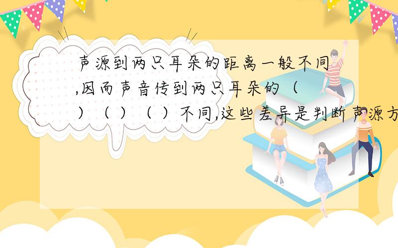 声源到两只耳朵的距离一般不同,因而声音传到两只耳朵的（ ）（ ）（ ）不同,这些差异是判断声源方向的重要基础,这种现象叫做（ ）