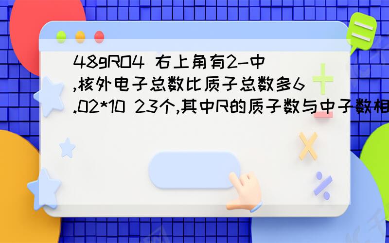 48gRO4 右上角有2-中,核外电子总数比质子总数多6.02*10 23个,其中R的质子数与中子数相等,求R的M拜托各位了啊，我要的是列式，而不是答案，正确答案是32