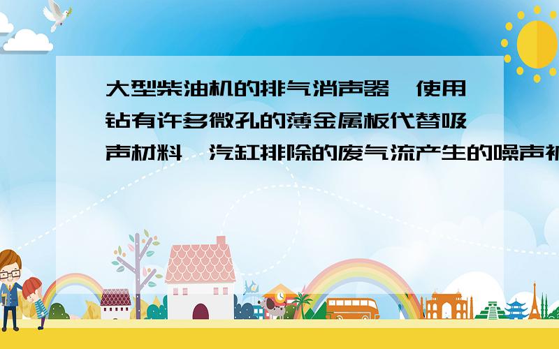 大型柴油机的排气消声器,使用钻有许多微孔的薄金属板代替吸声材料,汽缸排除的废气流产生的噪声被微孔多次______________,噪声能量绝大部分被消耗了,从而有效地消除了气流噪声.________处应