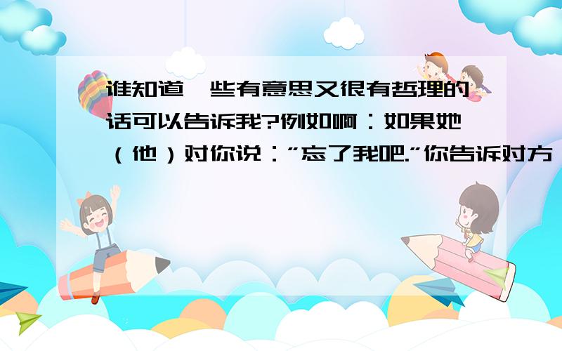 谁知道一些有意思又很有哲理的话可以告诉我?例如啊：如果她（他）对你说：”忘了我吧.”你告诉对方：”我一直没记住孔子曰,中午不睡,下午崩溃；孟子曰,孔子说的对多多的越多越好,