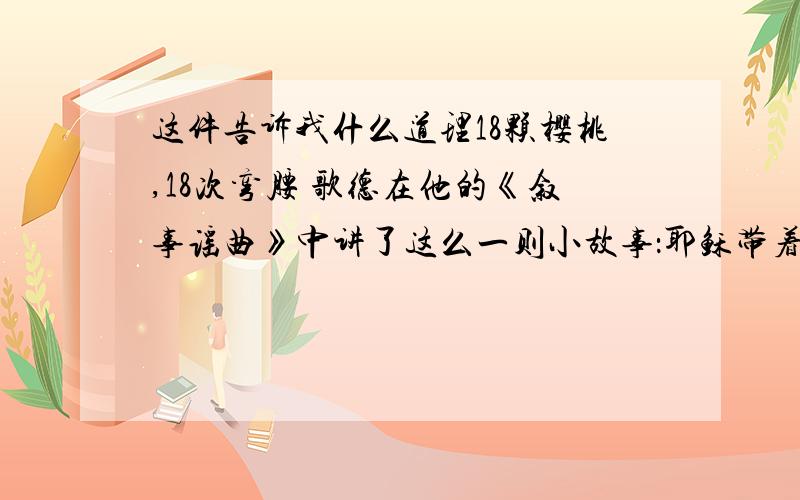 这件告诉我什么道理18颗樱桃,18次弯腰 歌德在他的《叙事谣曲》中讲了这么一则小故事：耶稣带着门徒彼得远行,路上看到一块小小的马蹄铁,便让彼得捡起来,但彼得懒得弯腰,假装没听见.耶