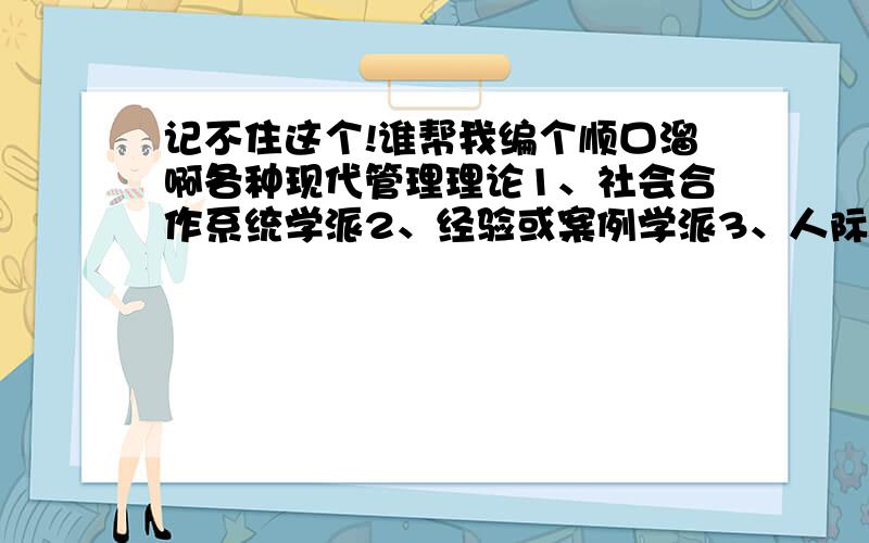 记不住这个!谁帮我编个顺口溜啊各种现代管理理论1、社会合作系统学派2、经验或案例学派3、人际关系行为学派4、群体行为学派5、社会技术系统学派6、管理科学学派7、管理过程学派8、决