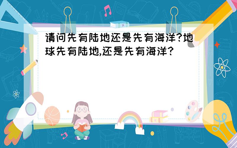 请问先有陆地还是先有海洋?地球先有陆地,还是先有海洋?