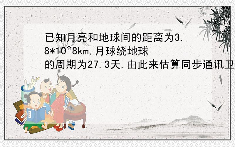 已知月亮和地球间的距离为3.8*10^8km,月球绕地球的周期为27.3天.由此来估算同步通讯卫星的飞行高度.由开普勒第三定律得T1^2/T2^2=R1^3/R2^3因此（27.3天/1天）^2=（3.8*10^8km/R2）^3得R2=4.2*10^7km但是正