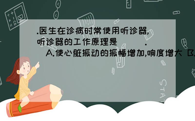 .医生在诊病时常使用听诊器,听诊器的工作原理是(　).　　A.使心脏振动的振幅增加,响度增大 B.改变心跳