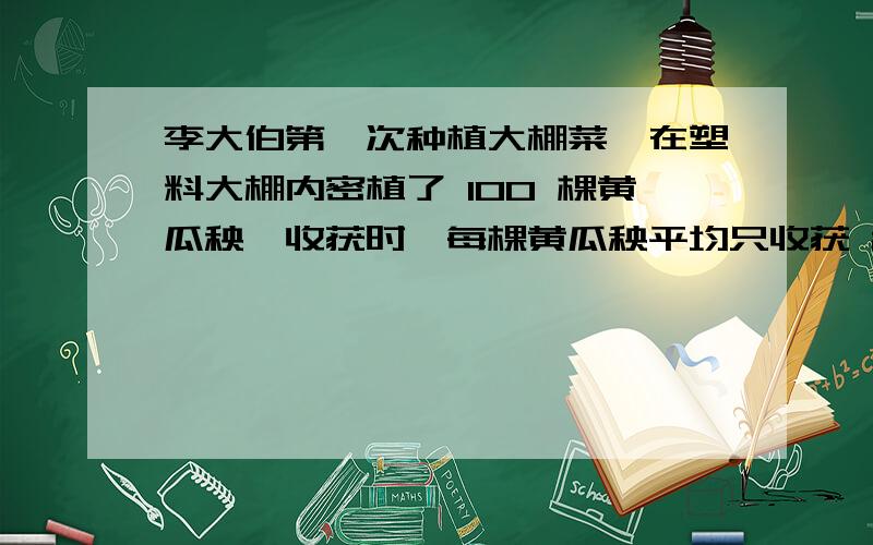 李大伯第一次种植大棚菜,在塑料大棚内密植了 100 棵黄瓜秧,收获时,每棵黄瓜秧平均只收获 2 千克黄瓜,听说邻居每棵黄瓜秧可收获近 6 千克黄瓜,他便向县农业技术员请教,农业技术员查看了