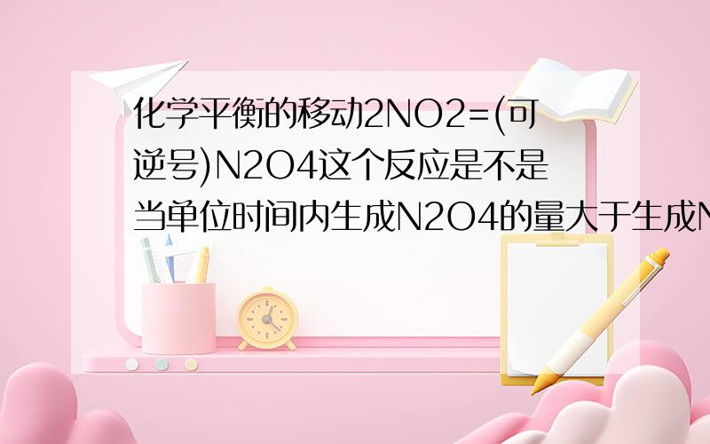 化学平衡的移动2NO2=(可逆号)N2O4这个反应是不是当单位时间内生成N2O4的量大于生成NO2的量时,平衡向右移动,此时放出的热量大于吸收的热量?