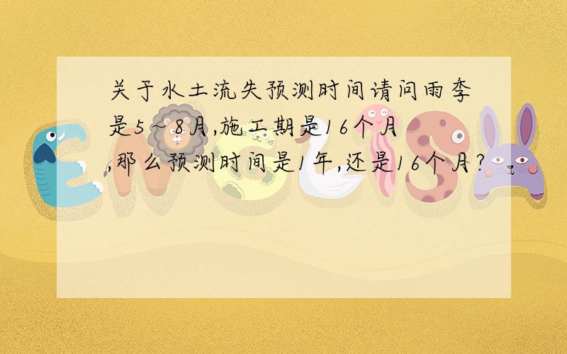 关于水土流失预测时间请问雨季是5～8月,施工期是16个月,那么预测时间是1年,还是16个月?