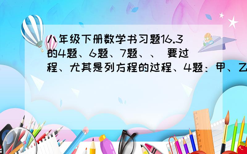 八年级下册数学书习题16.3的4题、6题、7题、、 要过程、尤其是列方程的过程、4题：甲、乙两人分别从距目的地6千米和10千米的两地同时出发,甲、乙的速度比是3:4,结果甲比乙提前20分钟到达