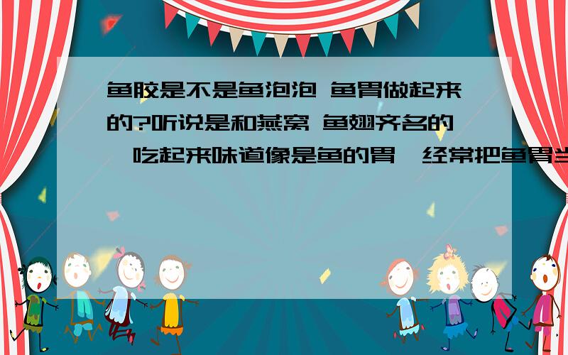 鱼胶是不是鱼泡泡 鱼胃做起来的?听说是和燕窝 鱼翅齐名的,吃起来味道像是鱼的胃,经常把鱼胃当菜吃,也叫鱼泡泡 鱼肚,从来没听说这有什么保健作用,怎么改名叫鱼胶了就成了女人滋补品了