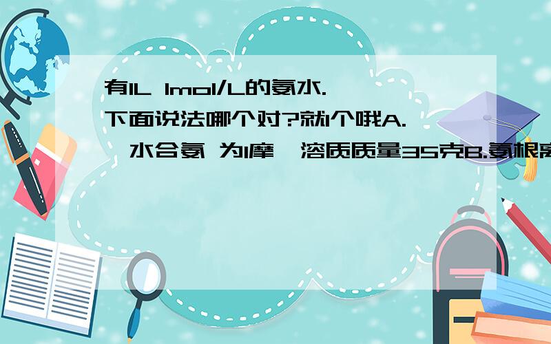 有1L 1mol/L的氨水.下面说法哪个对?就1个哦A.一水合氨 为1摩,溶质质量35克B.氨根离子为1摩,溶质质量18克C.溶解状态的NH3分子为1摩,溶质质量17克D.氨水中NH3,一水合氨,氨根离子三种微粒总物质的