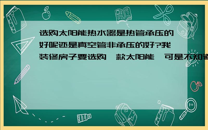 选购太阳能热水器是热管承压的好呢还是真空管非承压的好?我装修房子要选购一款太阳能,可是不知道选什么的好.不知道是承压的好还是非承压的好,那位比较了解太阳能,希望帮我分析一下.