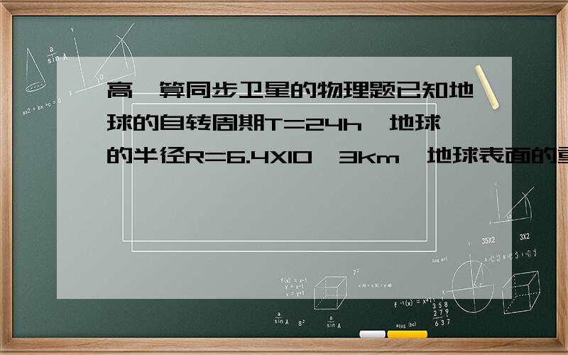 高一算同步卫星的物理题已知地球的自转周期T=24h,地球的半径R=6.4X10^3km,地球表面的重力加速度g=9.8m/s^2,试求地球同步卫星的高度