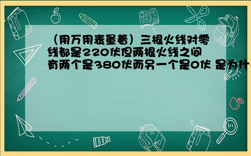 （用万用表量着）三根火线对零线都是220伏但两根火线之间有两个是380伏而另一个是0伏 是为什么啊 搞不懂